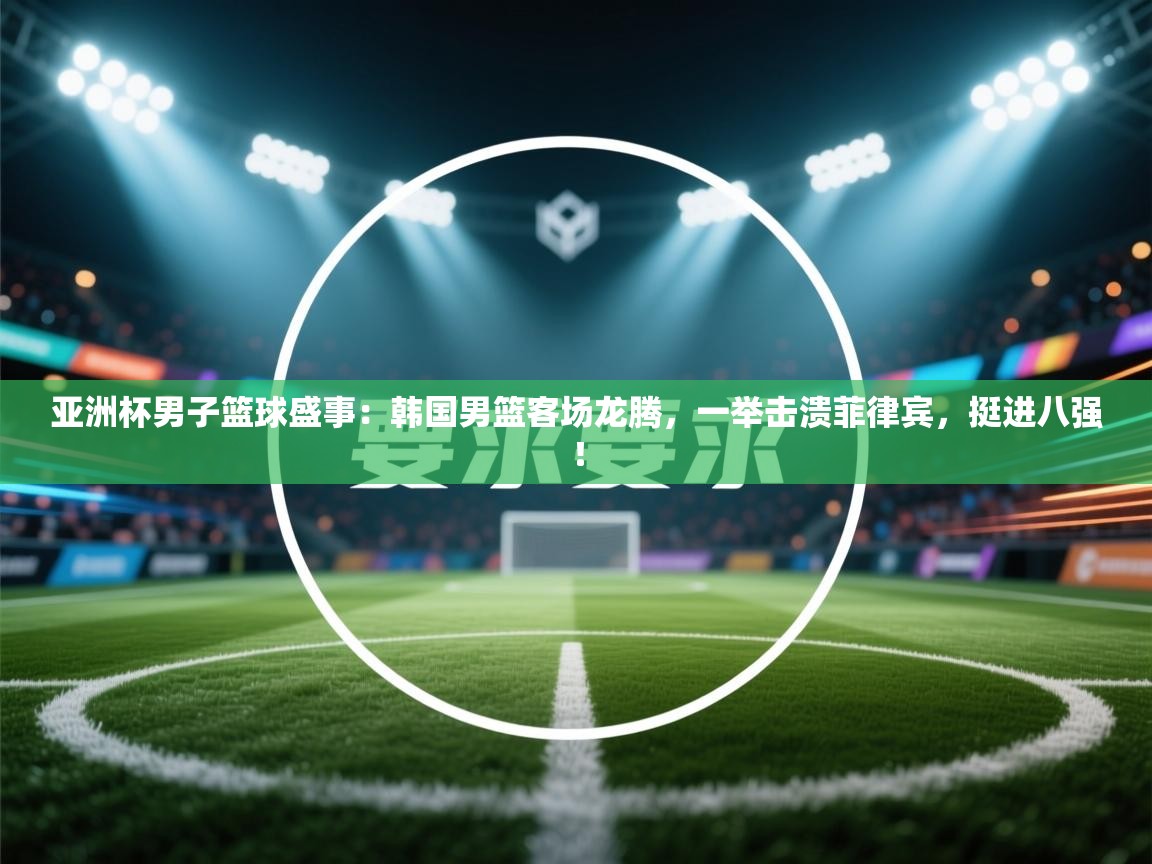 亚洲杯男子篮球盛事：韩国男篮客场龙腾，一举击溃菲律宾，挺进八强！