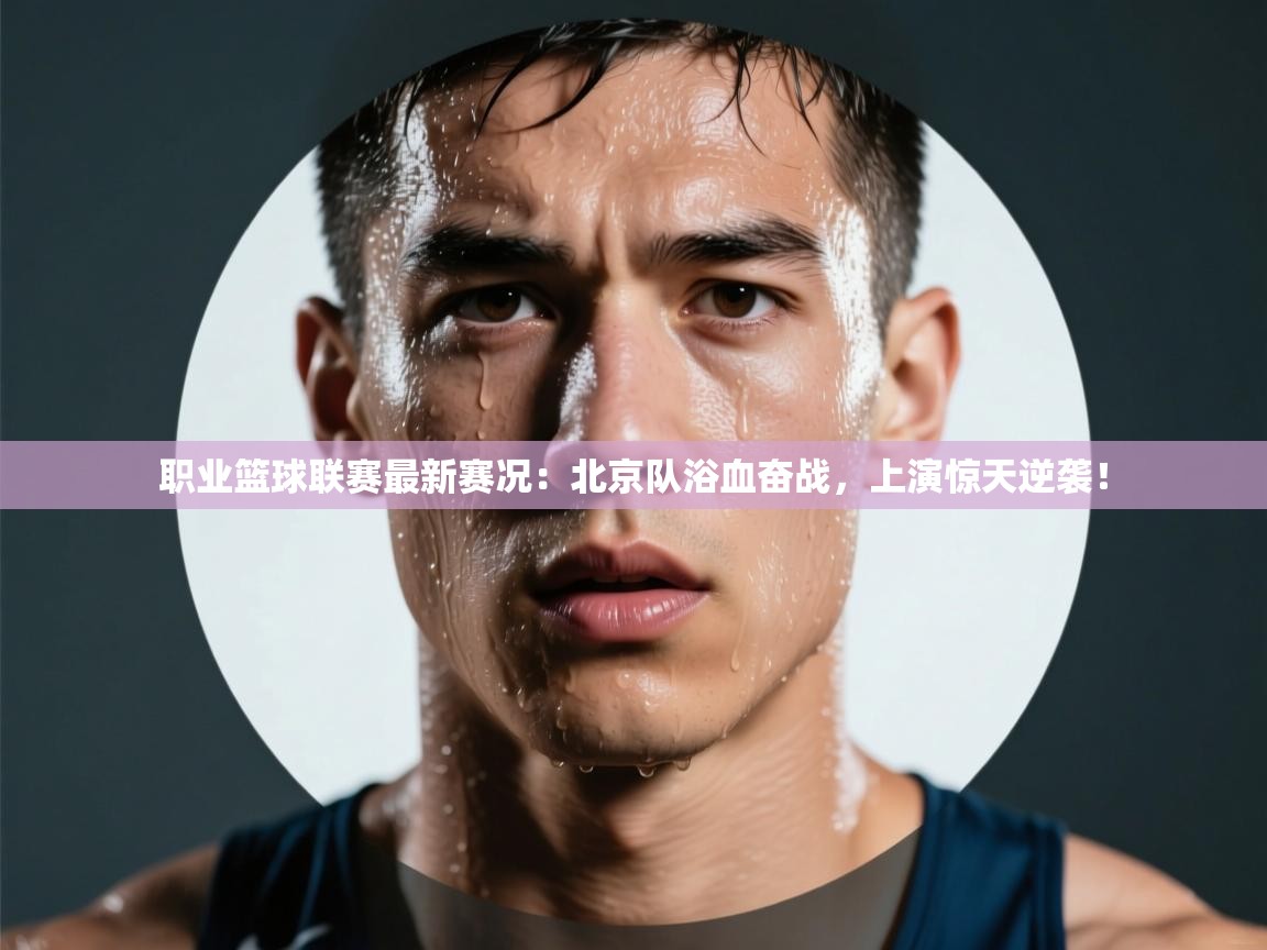 职业篮球联赛最新赛况：北京队浴血奋战，上演惊天逆袭！