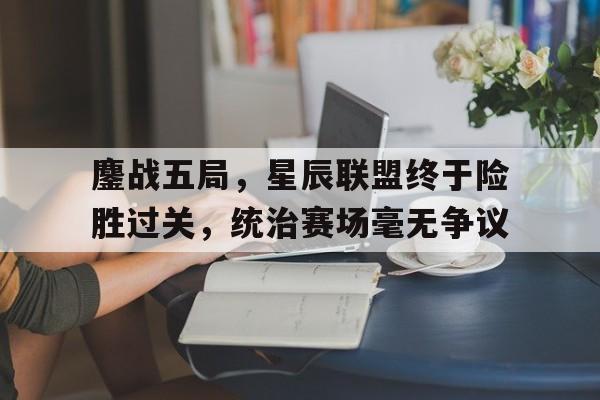 开云体育网站-鏖战五局，星辰联盟终于险胜过关，统治赛场毫无争议