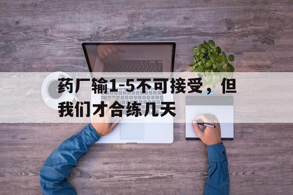 开云体育网页版-包含药厂输1-5不可接受，但我们才合练几天的词条